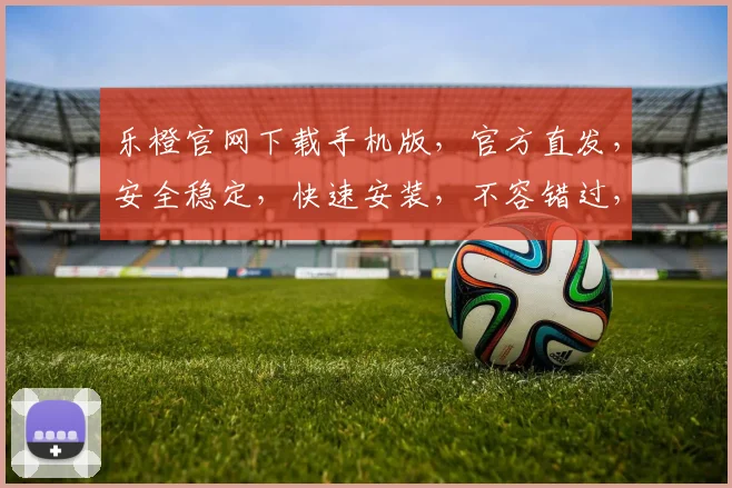 乐橙官网下载手机版，官方直发，安全稳定，快速安装，不容错过，体验智能生活