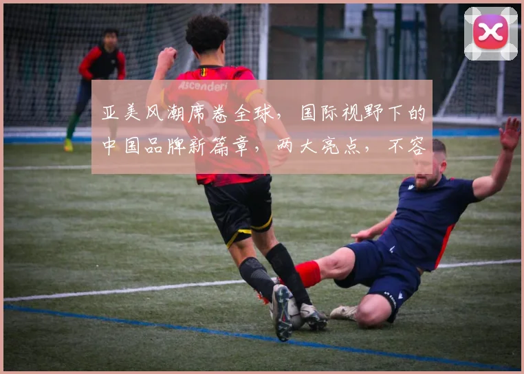 亚美风潮席卷全球，国际视野下的中国品牌新篇章，两大亮点，不容错过