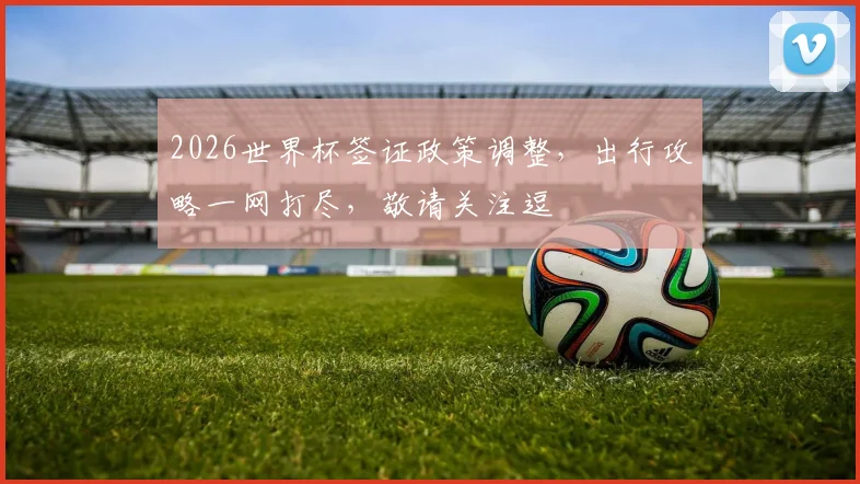 2026世界杯签证政策调整，出行攻略一网打尽，敬请关注逗