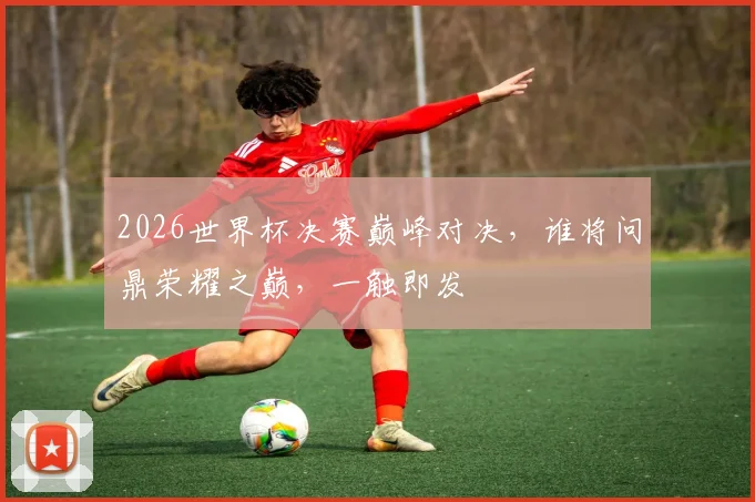 2026世界杯决赛巅峰对决，谁将问鼎荣耀之巅，一触即发