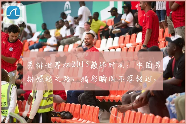 男排世界杯2015巅峰对决，中国男排崛起之路，精彩瞬间不容错过，一触即发