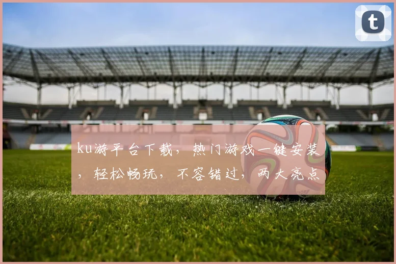 ku游平台下载，热门游戏一键安装，轻松畅玩，不容错过，两大亮点，不容忽视