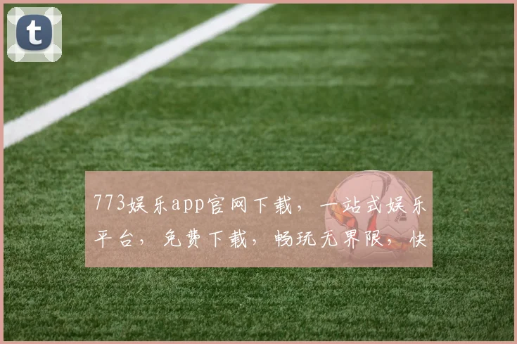 773娱乐app官网下载，一站式娱乐平台，免费下载，畅玩无界限，快来体验