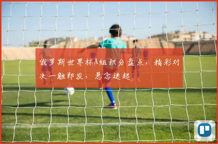 俄罗斯世界杯A组积分盘点，精彩对决一触即发，悬念迭起